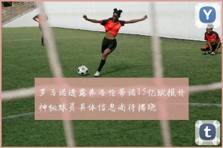罗马诺透露弗洛伦蒂诺15亿欧报价神秘球员具体信息尚待揭晓