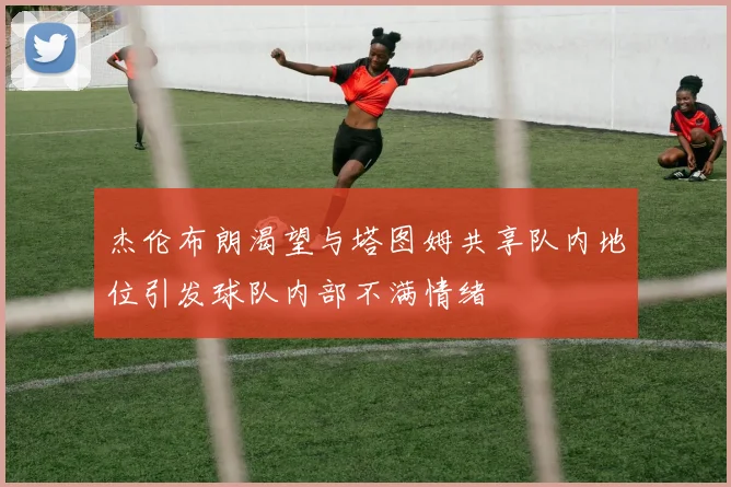 杰伦布朗渴望与塔图姆共享队内地位引发球队内部不满情绪