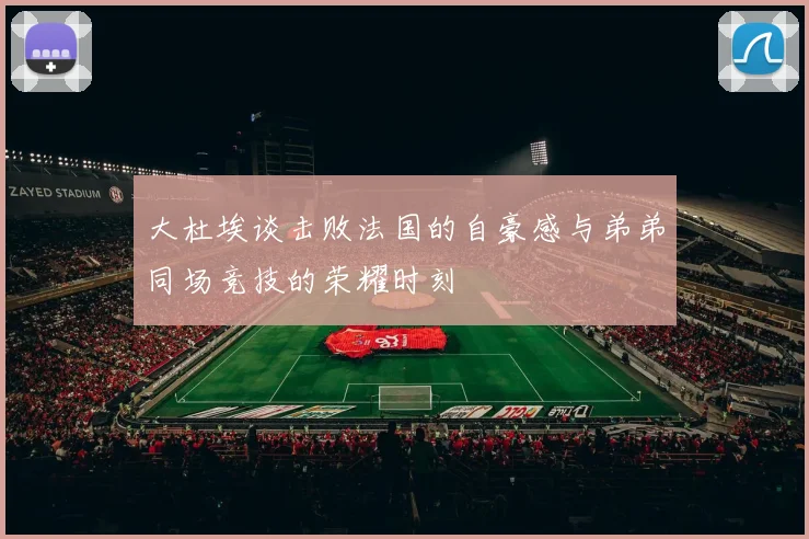 大杜埃谈击败法国的自豪感与弟弟同场竞技的荣耀时刻
