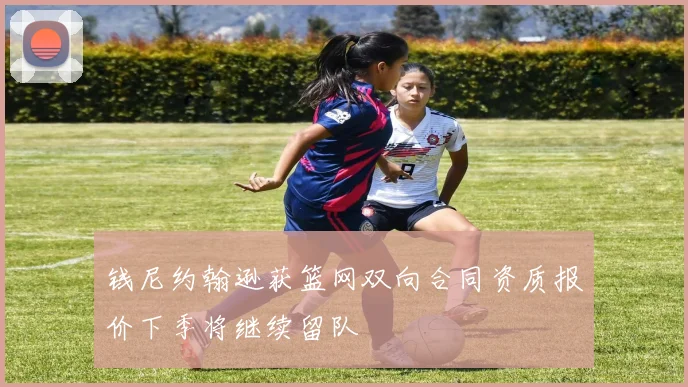 钱尼约翰逊获篮网双向合同资质报价下季将继续留队
