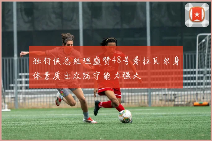 独行侠总经理盛赞48号秀拉瓦尔身体素质出众防守能力强大
