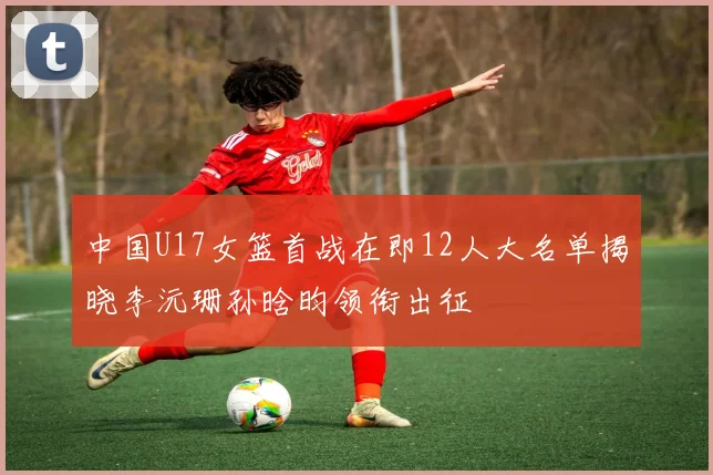 中国U17女篮首战在即12人大名单揭晓李沅珊孙晗昀领衔出征