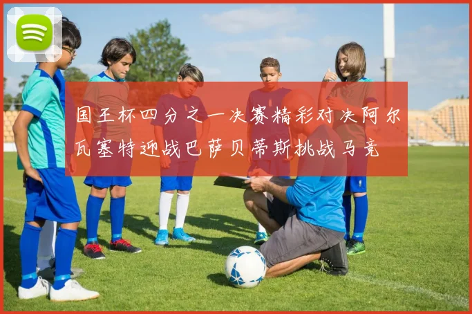 国王杯四分之一决赛精彩对决阿尔瓦塞特迎战巴萨贝蒂斯挑战马竞