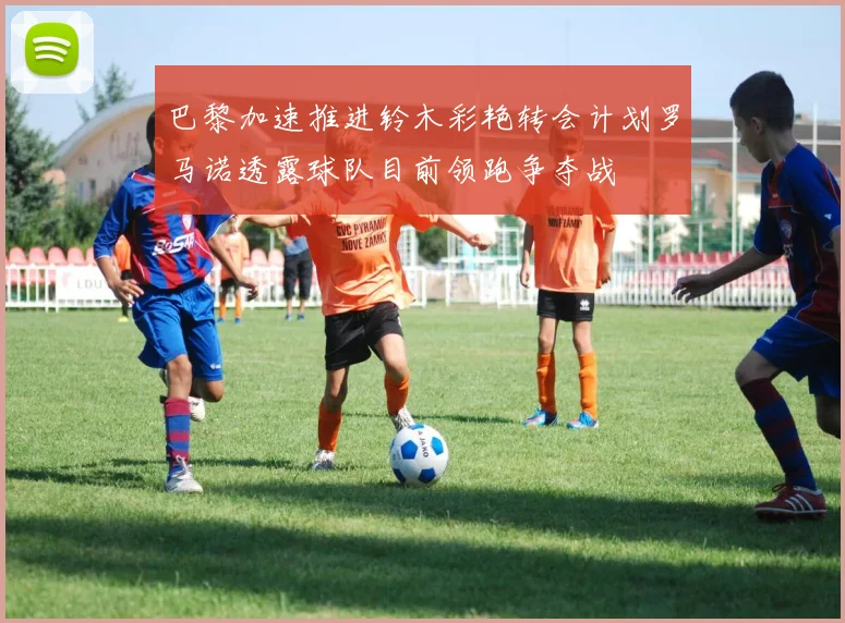 巴黎加速推进铃木彩艳转会计划罗马诺透露球队目前领跑争夺战