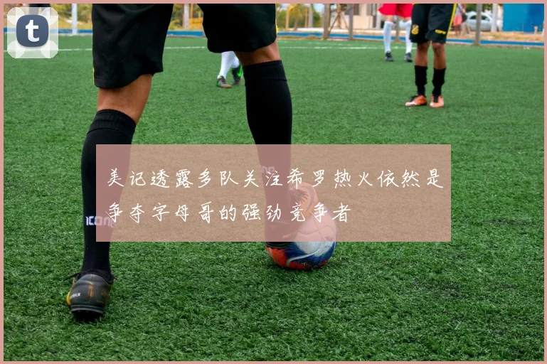 美记透露多队关注希罗热火依然是争夺字母哥的强劲竞争者