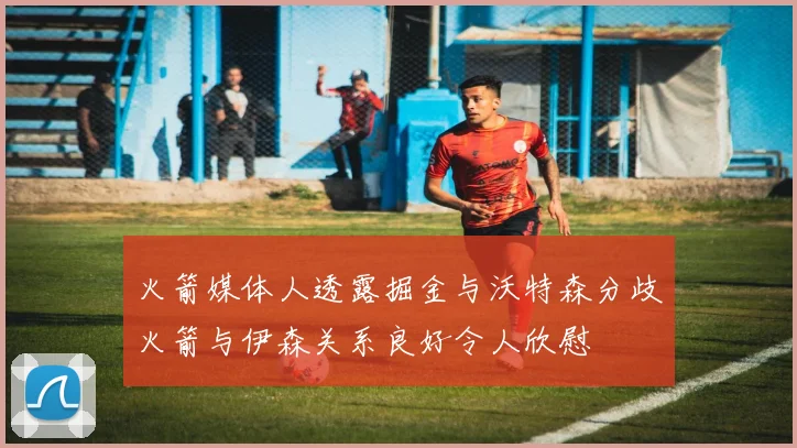 火箭媒体人透露掘金与沃特森分歧火箭与伊森关系良好令人欣慰