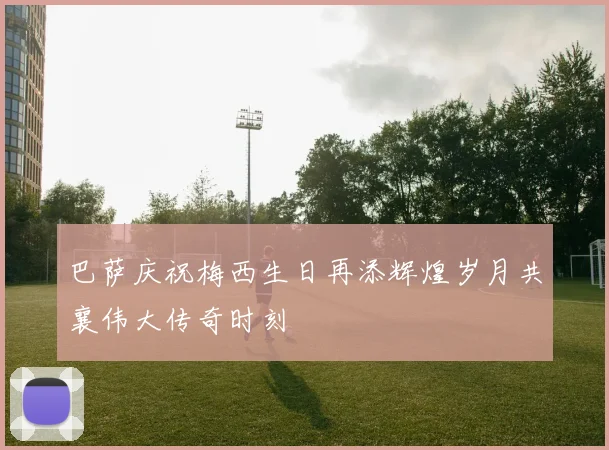 巴萨庆祝梅西生日再添辉煌岁月共襄伟大传奇时刻
