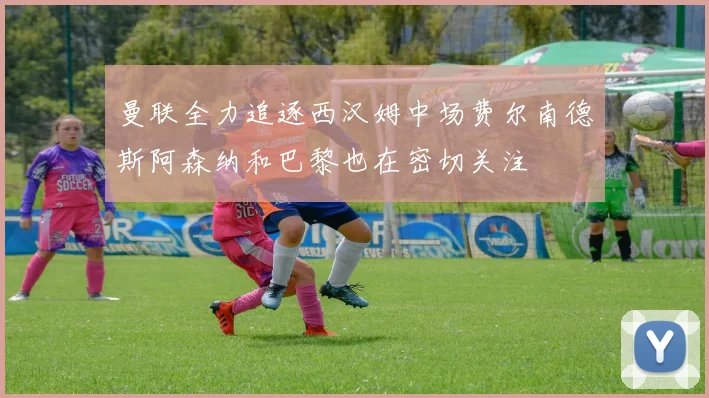 曼联全力追逐西汉姆中场费尔南德斯阿森纳和巴黎也在密切关注