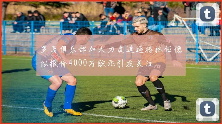 罗马俱乐部加大力度追逐格林伍德拟报价4000万欧元引发关注