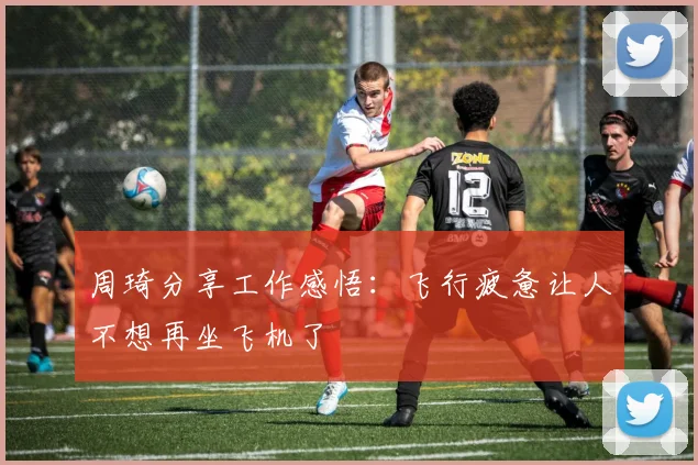 周琦分享工作感悟：飞行疲惫让人不想再坐飞机了