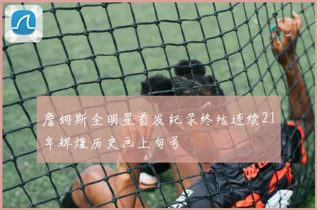 詹姆斯全明星首发纪录终结连续21年辉煌历史画上句号