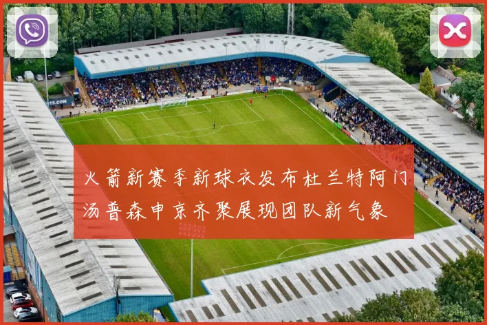 火箭新赛季新球衣发布杜兰特阿门汤普森申京齐聚展现团队新气象