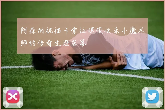 阿森纳祝福卡索拉退役快乐小魔术师的传奇生涯落幕