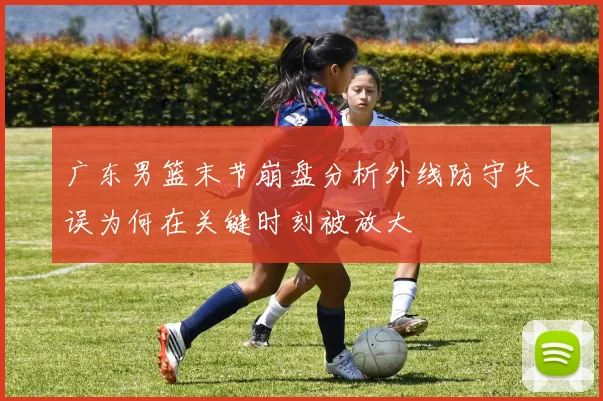 广东男篮末节崩盘分析外线防守失误为何在关键时刻被放大