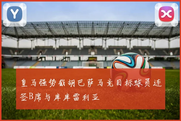 皇马强势截胡巴萨马竞目标球员连签B席与库库雷利亚