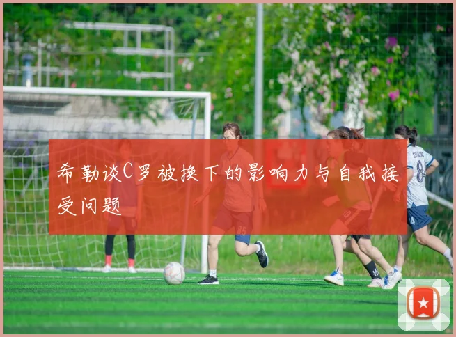 希勒谈C罗被换下的影响力与自我接受问题