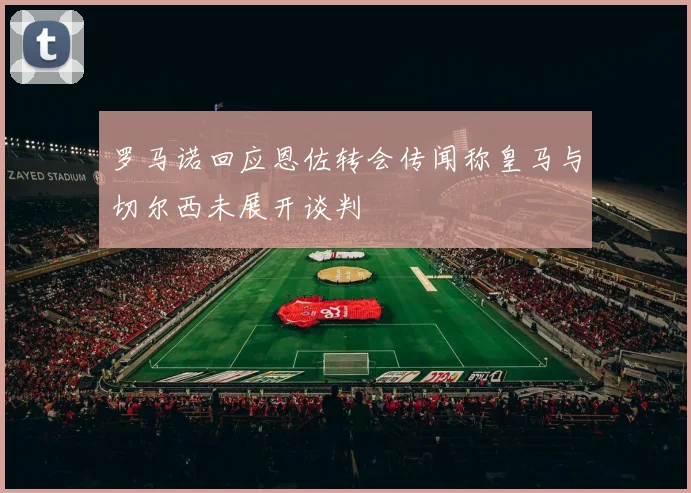 罗马诺回应恩佐转会传闻称皇马与切尔西未展开谈判