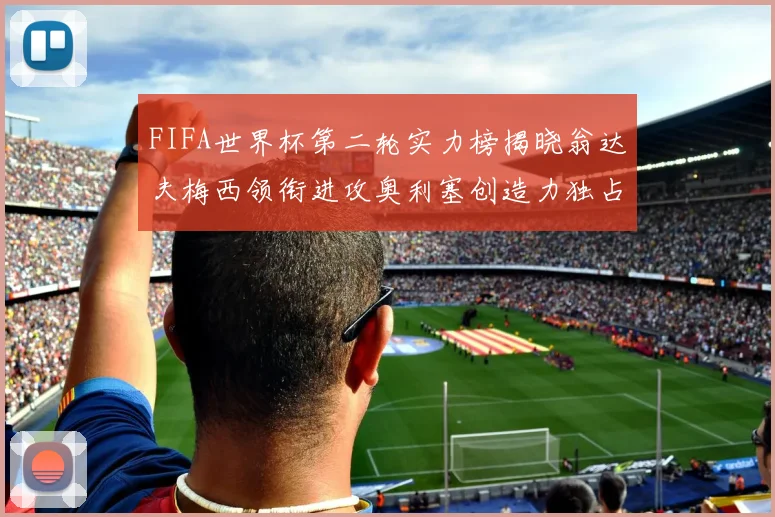 FIFA世界杯第二轮实力榜揭晓翁达夫梅西领衔进攻奥利塞创造力独占鳌头