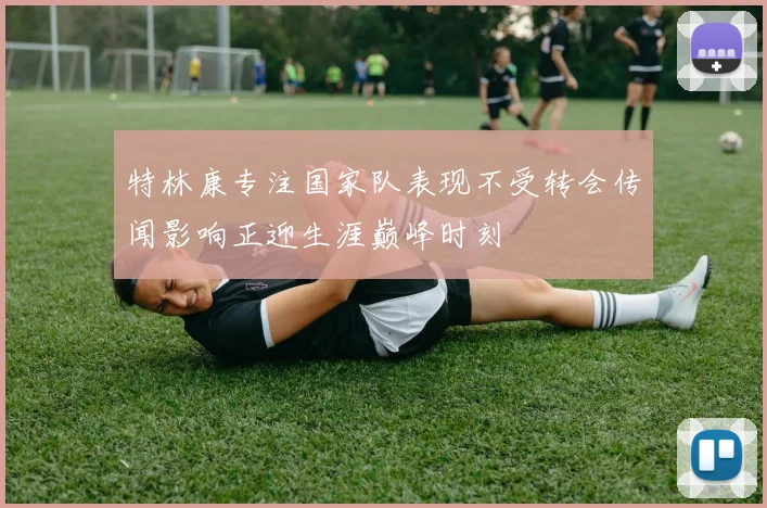 特林康专注国家队表现不受转会传闻影响正迎生涯巅峰时刻