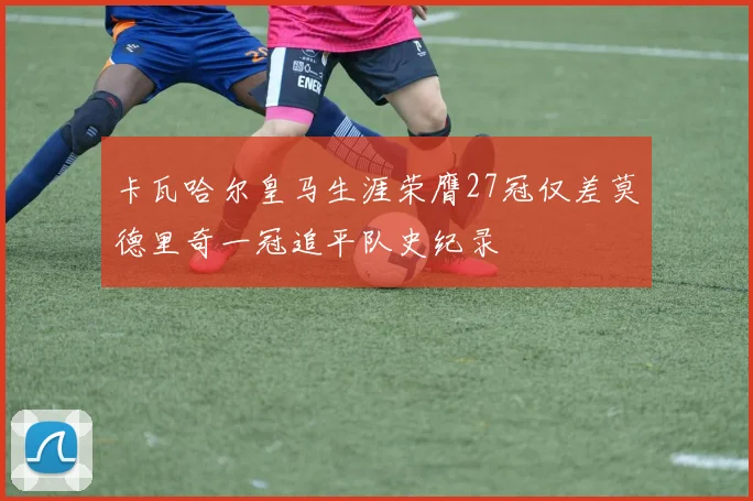 卡瓦哈尔皇马生涯荣膺27冠仅差莫德里奇一冠追平队史纪录