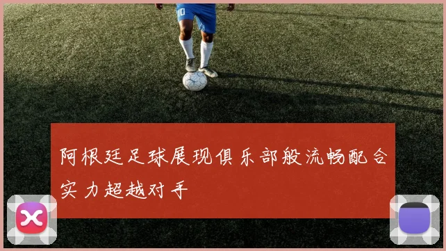 阿根廷足球展现俱乐部般流畅配合实力超越对手